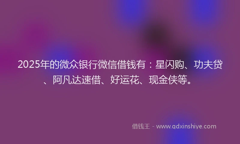 2025年的微众银行微信借钱有：星闪购、功夫贷、阿凡达速借、好运花、现金侠等。