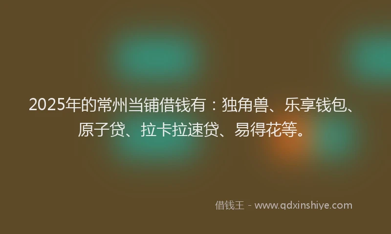 2025年的常州当铺借钱有：独角兽、乐享钱包、原子贷、拉卡拉速贷、易得花等。