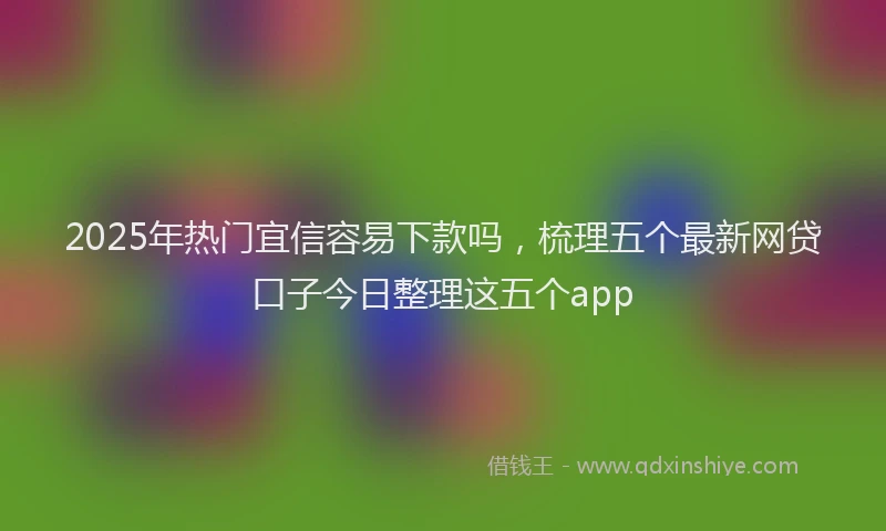 2025年热门宜信容易下款吗，梳理五个最新网贷口子今日整理这五个app