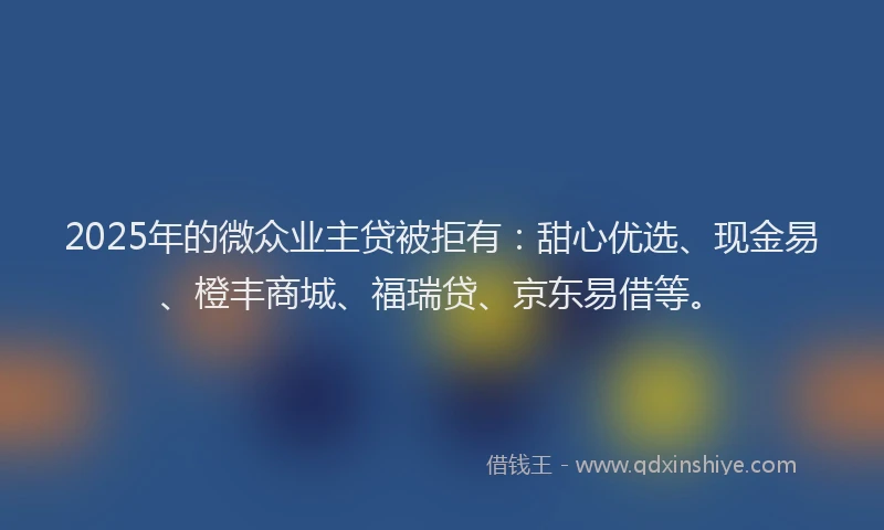 2025年的微众业主贷被拒有：甜心优选、现金易、橙丰商城、福瑞贷、京东易借等。