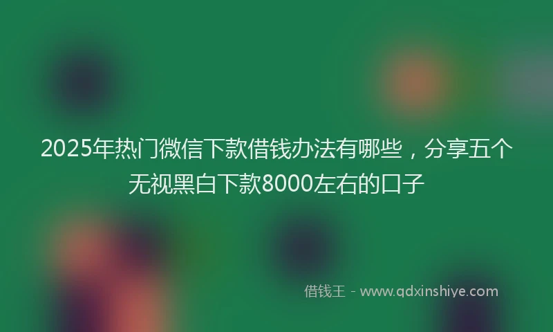 2025年热门微信下款借钱办法有哪些，分享五个无视黑白下款8000左右的口子