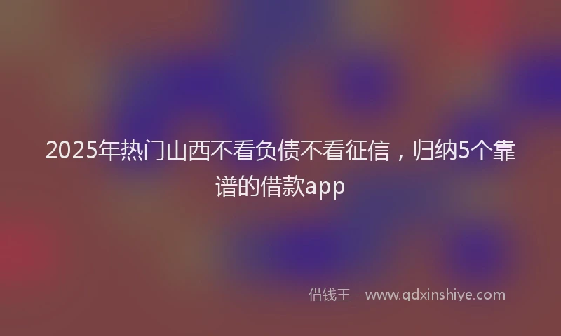 2025年热门山西不看负债不看征信，归纳5个靠谱的借款app