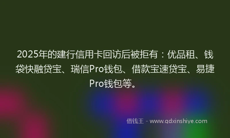 2025年的建行信用卡回访后被拒有：优品租、钱袋快融贷宝、瑞信Pro钱包、借款宝速贷宝、易捷Pro钱包等。