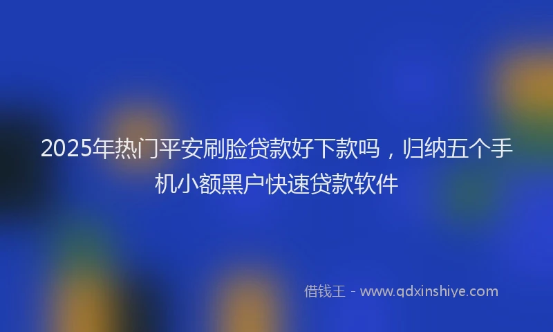 2025年热门平安刷脸贷款好下款吗，归纳五个手机小额黑户快速贷款软件