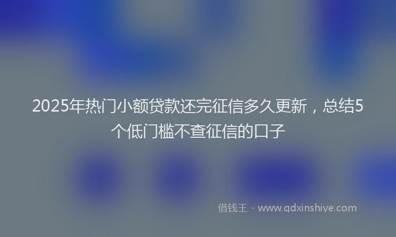 2025年热门小额贷款还完征信多久更新，总结5个低门槛不查征信的口子