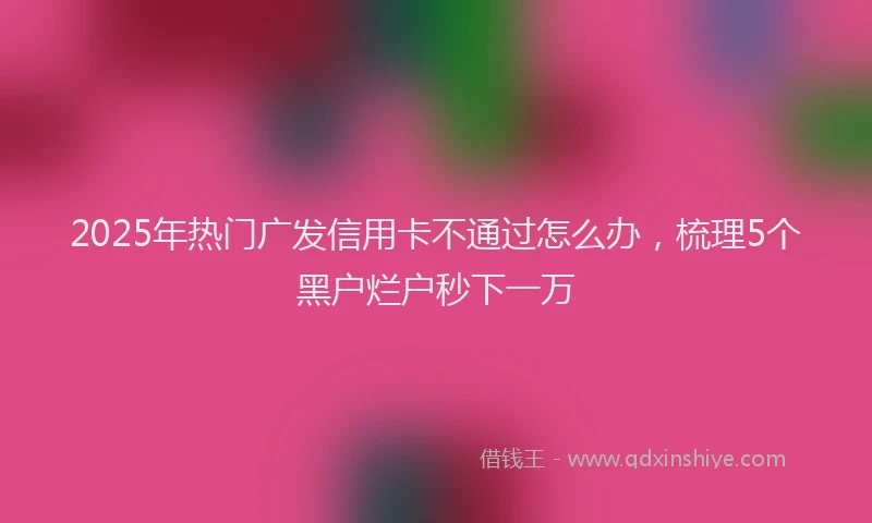 2025年热门广发信用卡不通过怎么办，梳理5个黑户烂户秒下一万