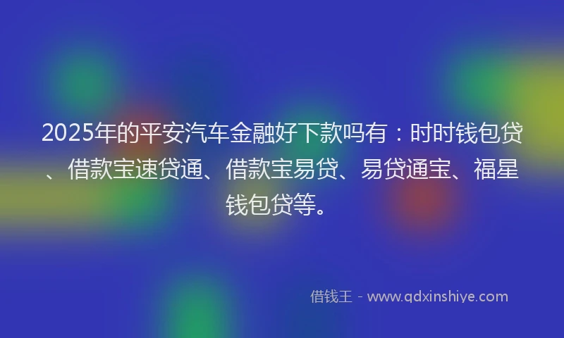 2025年的平安汽车金融好下款吗有：时时钱包贷、借款宝速贷通、借款宝易贷、易贷通宝、福星钱包贷等。