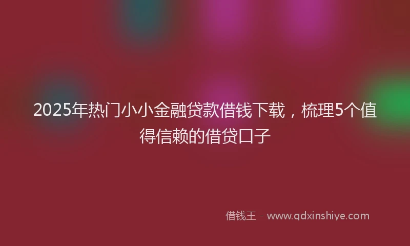 2025年热门小小金融贷款借钱下载，梳理5个值得信赖的借贷口子