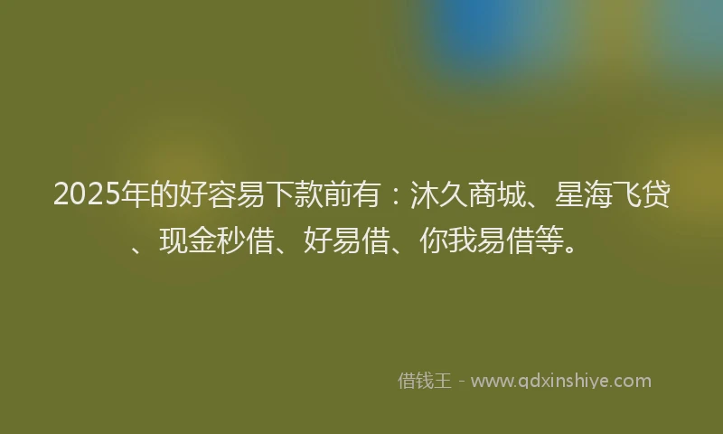 2025年的好容易下款前有：沐久商城、星海飞贷、现金秒借、好易借、你我易借等。