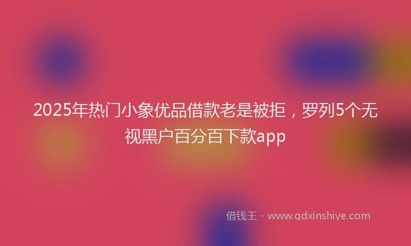 2025年热门小象优品借款老是被拒，罗列5个无视黑户百分百下款app