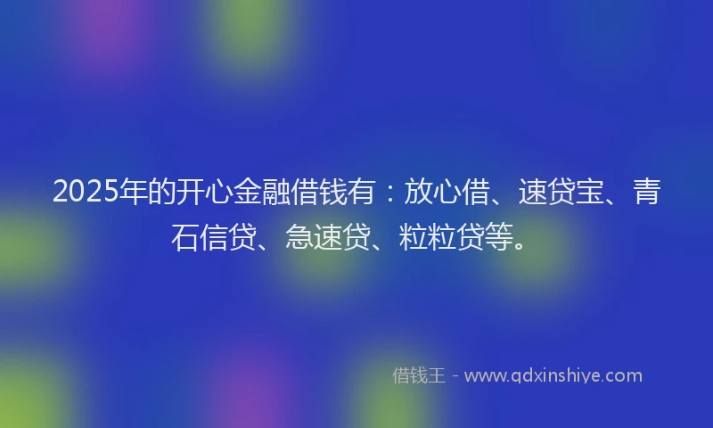 2025年的开心金融借钱有：放心借、速贷宝、青石信贷、急速贷、粒粒贷等。