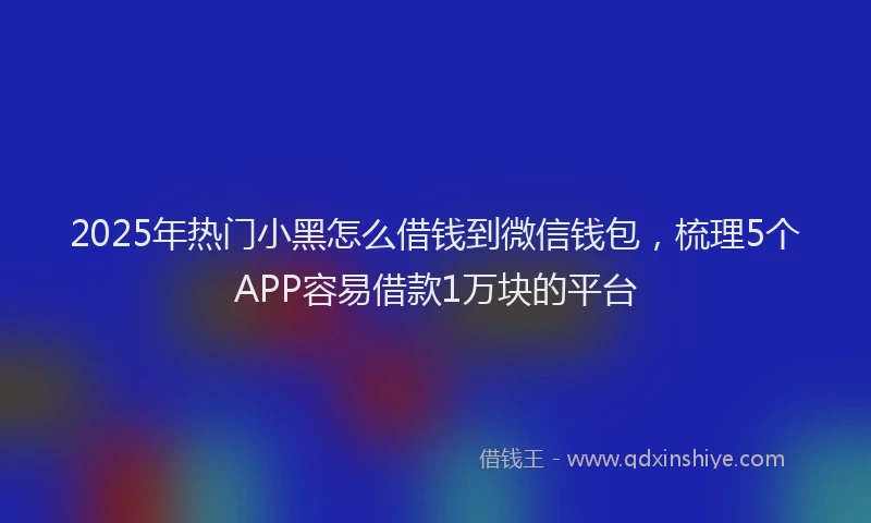 2025年热门小黑怎么借钱到微信钱包，梳理5个APP容易借款1万块的平台