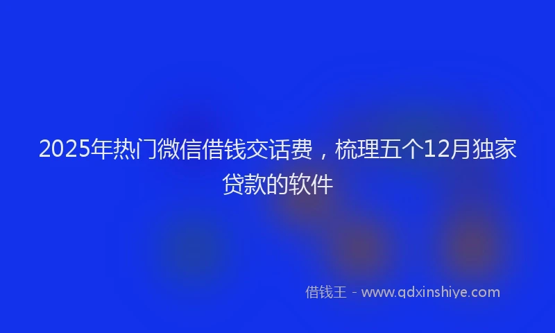 2025年热门微信借钱交话费，梳理五个12月独家贷款的软件