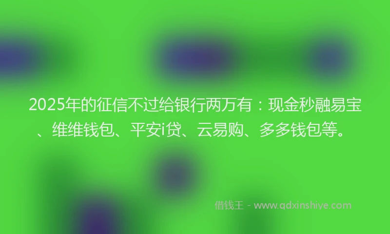 2025年的征信不过给银行两万有：现金秒融易宝、维维钱包、平安i贷、云易购、多多钱包等。