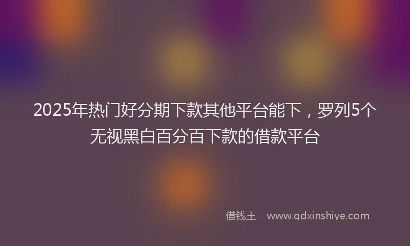 2025年热门好分期下款其他平台能下，罗列5个无视黑白百分百下款的借款平台