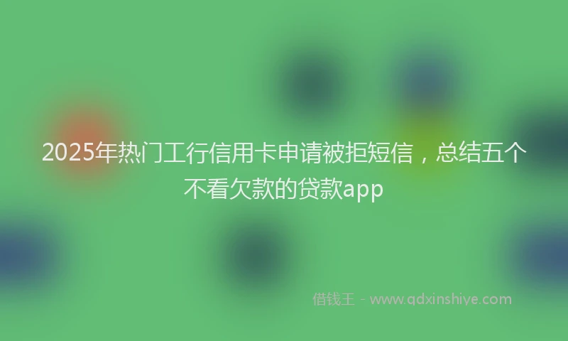 2025年热门工行信用卡申请被拒短信，总结五个不看欠款的贷款app