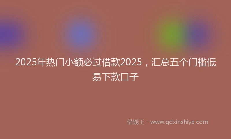2025年热门小额必过借款2025，汇总五个门槛低易下款口子