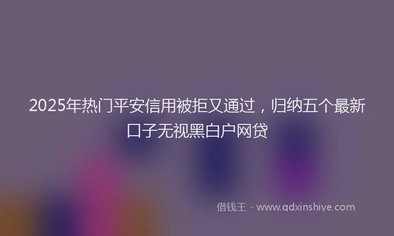 2025年热门平安信用被拒又通过，归纳五个最新口子无视黑白户网贷