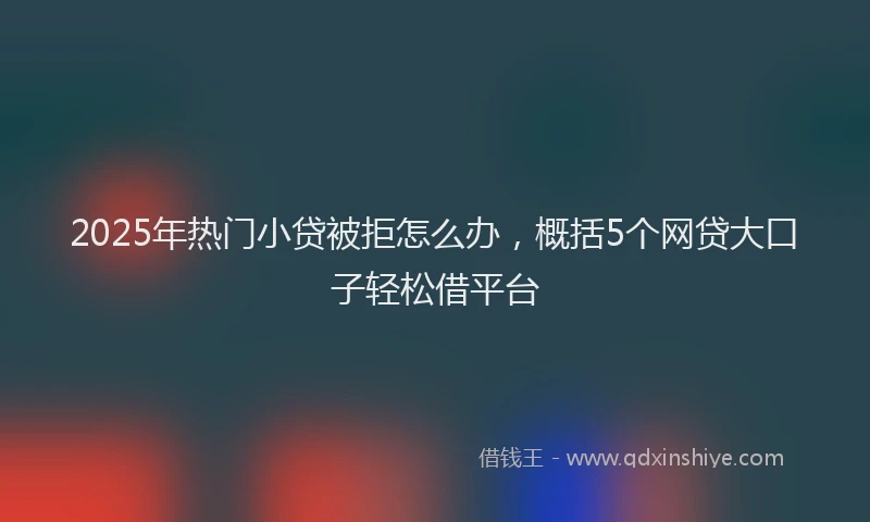 2025年热门小贷被拒怎么办，概括5个网贷大口子轻松借平台