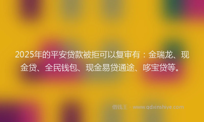 2025年的平安贷款被拒可以复审有：金瑞龙、现金贷、全民钱包、现金易贷通途、哆宝贷等。