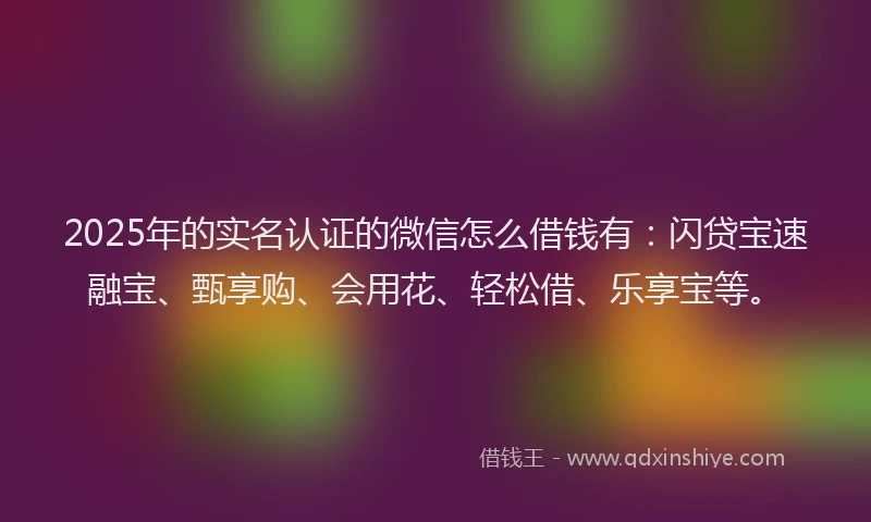 2025年的实名认证的微信怎么借钱有：闪贷宝速融宝、甄享购、会用花、轻松借、乐享宝等。