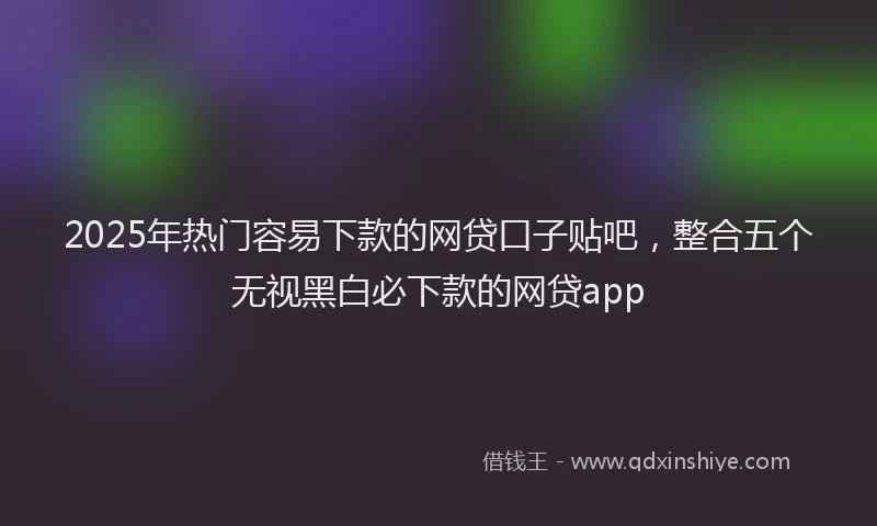 2025年热门容易下款的网贷口子贴吧，整合五个无视黑白必下款的网贷app