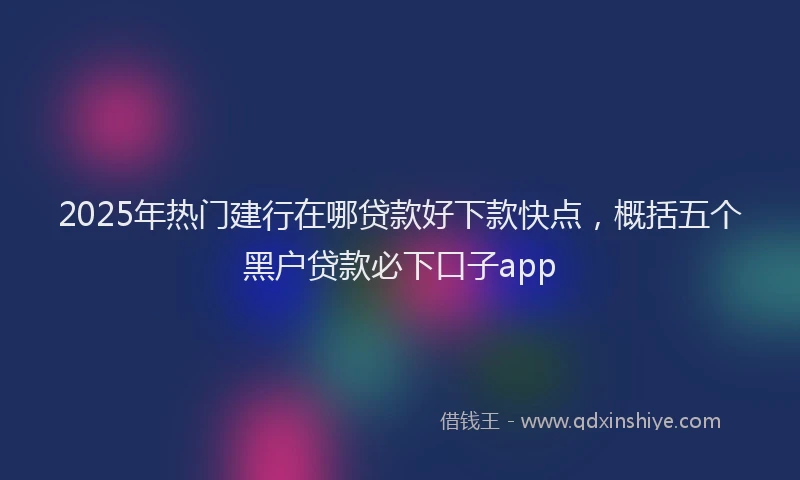 2025年热门建行在哪贷款好下款快点，概括五个黑户贷款必下口子app