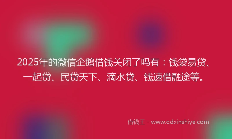 2025年的微信企鹅借钱关闭了吗有：钱袋易贷、一起贷、民贷天下、滴水贷、钱速借融途等。