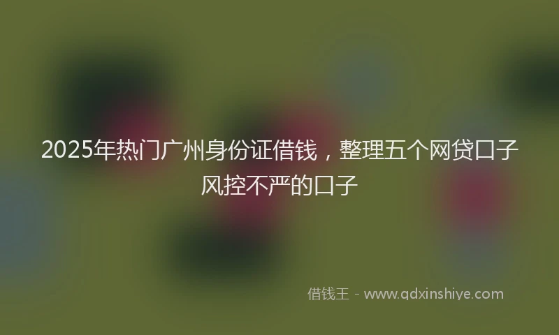2025年热门广州身份证借钱，整理五个网贷口子风控不严的口子