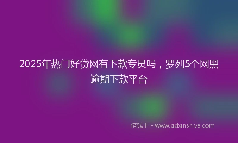 2025年热门好贷网有下款专员吗，罗列5个网黑逾期下款平台