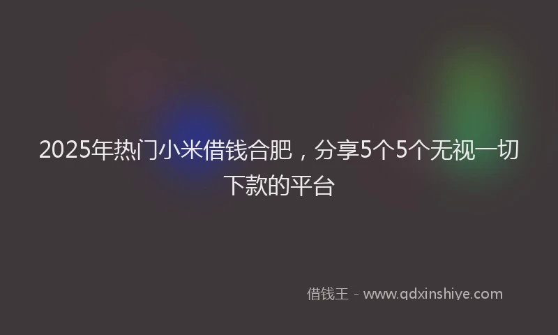 2025年热门小米借钱合肥，分享5个5个无视一切下款的平台