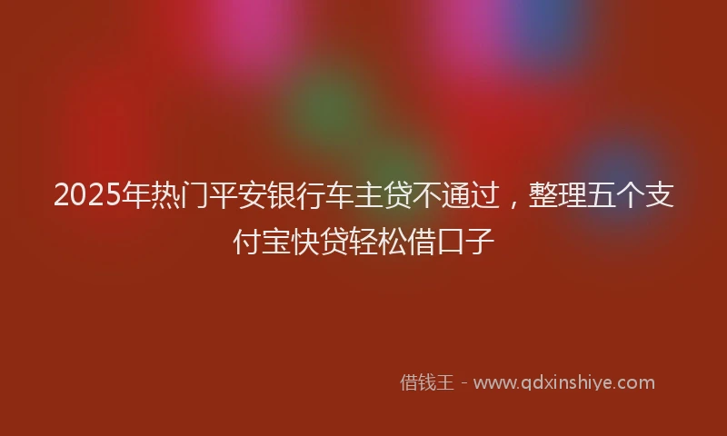 2025年热门平安银行车主贷不通过，整理五个支付宝快贷轻松借口子