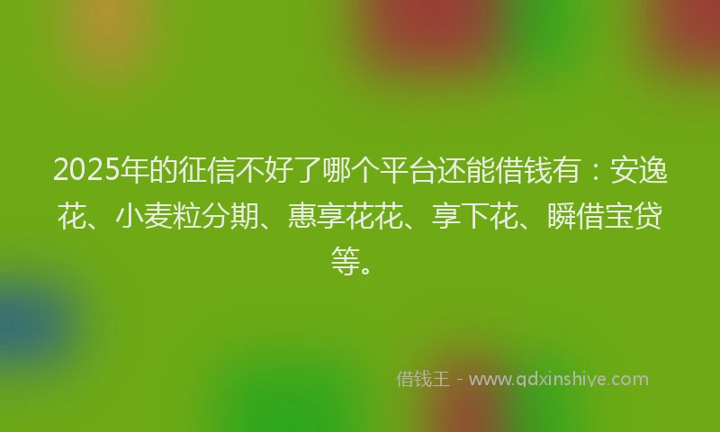 2025年的征信不好了哪个平台还能借钱有：安逸花、小麦粒分期、惠享花花、享下花、瞬借宝贷等。