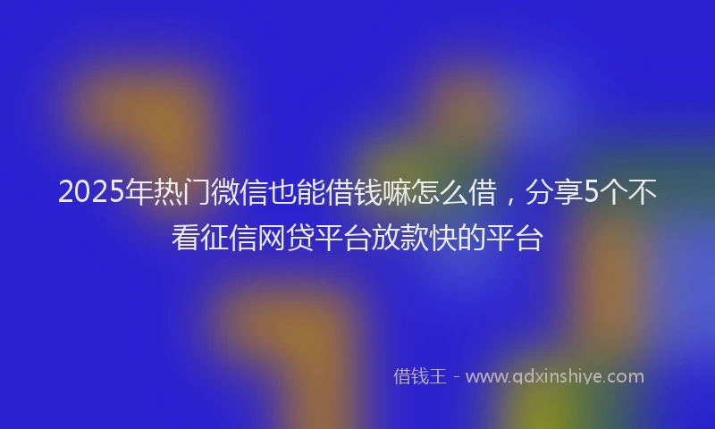 2025年热门微信也能借钱嘛怎么借，分享5个不看征信网贷平台放款快的平台