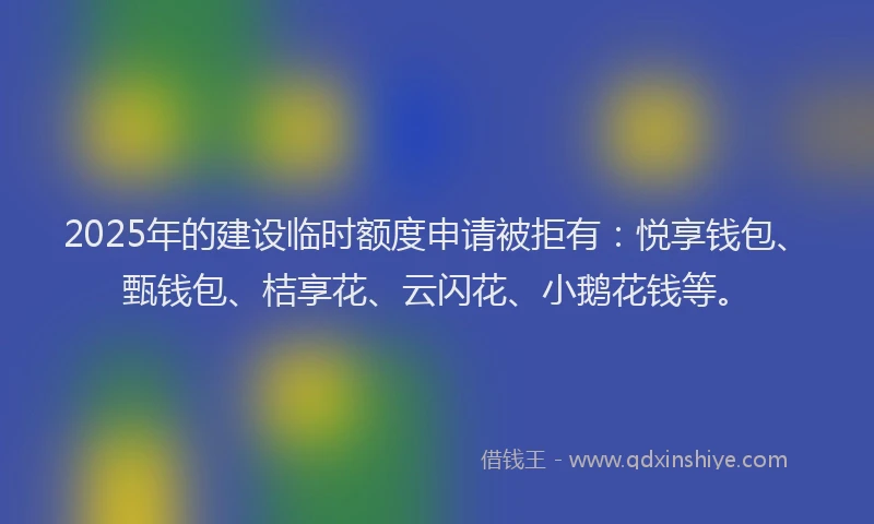 2025年的建设临时额度申请被拒有：悦享钱包、甄钱包、桔享花、云闪花、小鹅花钱等。