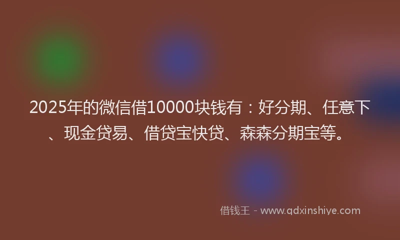 2025年的微信借10000块钱有：好分期、任意下、现金贷易、借贷宝快贷、森森分期宝等。