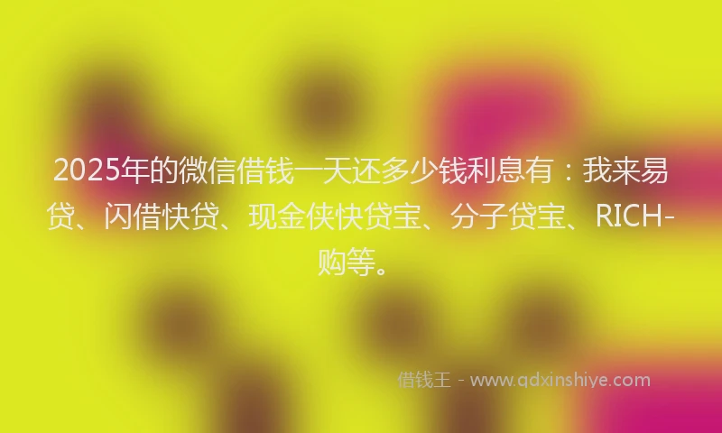 2025年的微信借钱一天还多少钱利息有：我来易贷、闪借快贷、现金侠快贷宝、分子贷宝、RICH-购等。