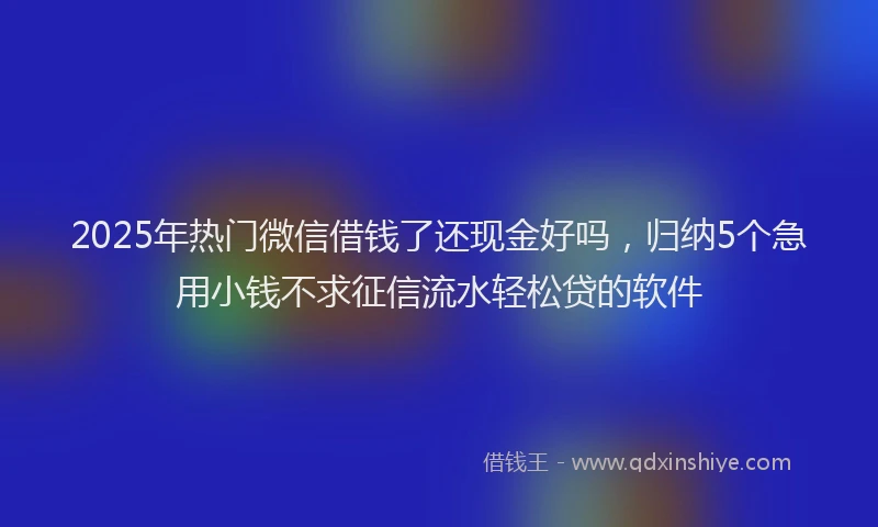 2025年热门微信借钱了还现金好吗，归纳5个急用小钱不求征信流水轻松贷的软件