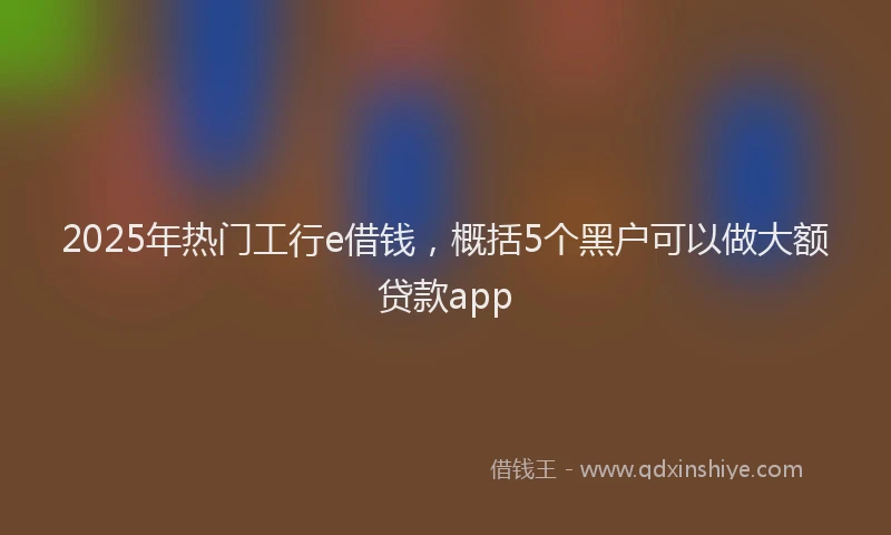 2025年热门工行e借钱，概括5个黑户可以做大额贷款app