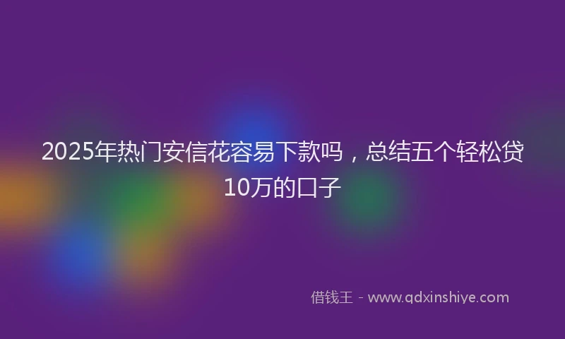 2025年热门安信花容易下款吗，总结五个轻松贷10万的口子