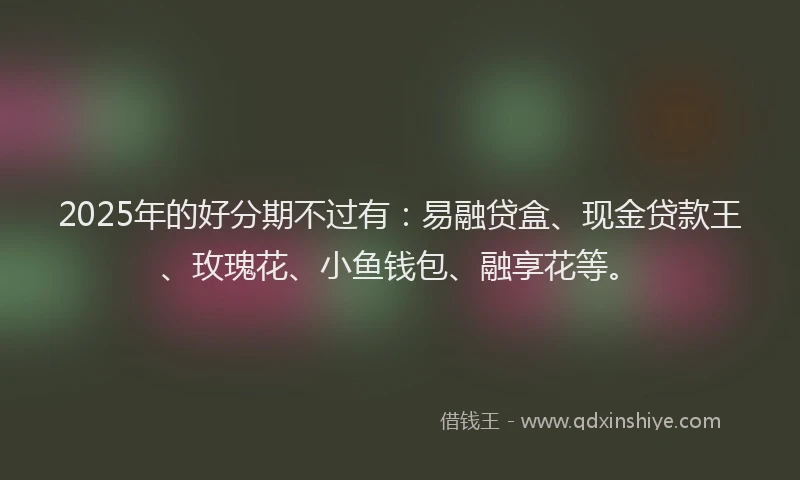 2025年的好分期不过有：易融贷盒、现金贷款王、玫瑰花、小鱼钱包、融享花等。