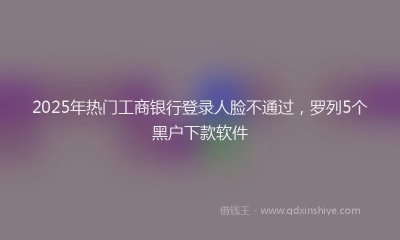 2025年热门工商银行登录人脸不通过，罗列5个黑户下款软件