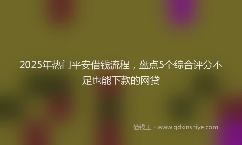 2025年热门平安借钱流程，盘点5个综合评分不足也能下款的网贷