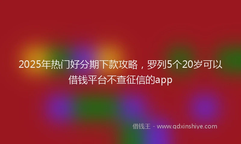 2025年热门好分期下款攻略，罗列5个20岁可以借钱平台不查征信的app
