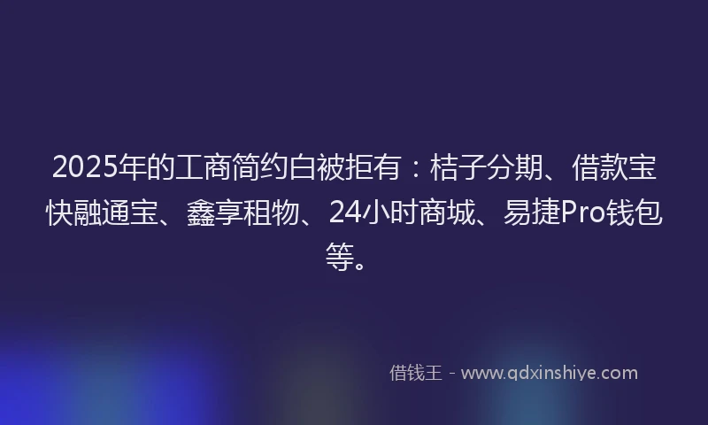2025年的工商简约白被拒有：桔子分期、借款宝快融通宝、鑫享租物、24小时商城、易捷Pro钱包等。