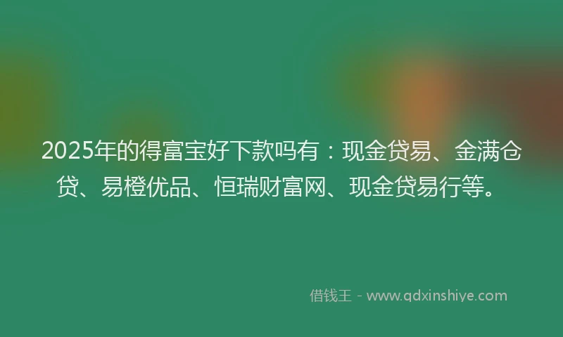 2025年的得富宝好下款吗有：现金贷易、金满仓贷、易橙优品、恒瑞财富网、现金贷易行等。