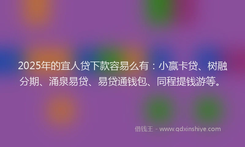 2025年的宜人贷下款容易么有：小赢卡贷、树融分期、涌泉易贷、易贷通钱包、同程提钱游等。