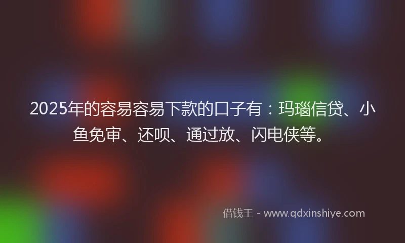 2025年的容易容易下款的口子有：玛瑙信贷、小鱼免审、还呗、通过放、闪电侠等。