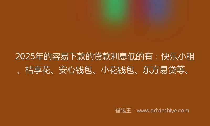 2025年的容易下款的贷款利息低的有：快乐小租、桔享花、安心钱包、小花钱包、东方易贷等。