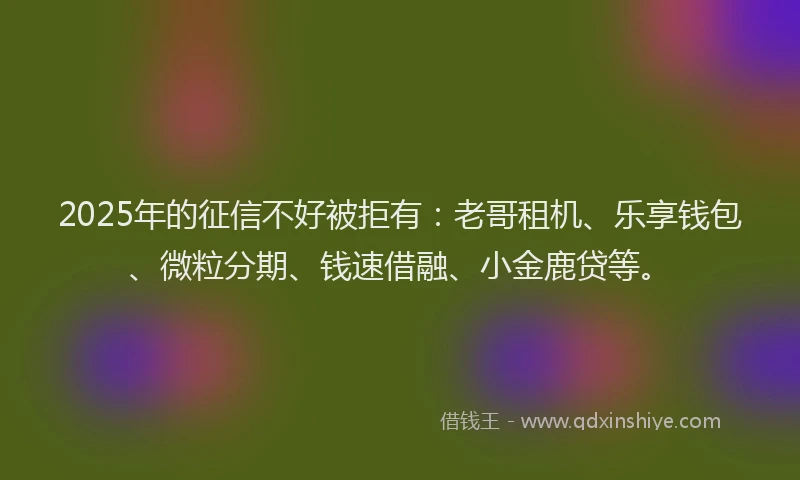 2025年的征信不好被拒有：老哥租机、乐享钱包、微粒分期、钱速借融、小金鹿贷等。